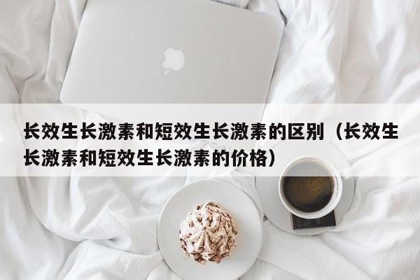 长效生长激素和短效生长激素的区别（长效生长激素和短效生长激素的价格）
