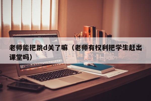 老师能把跳d关了嘛（老师有权利把学生赶出课堂吗）