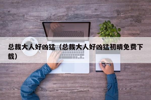 总裁大人好凶猛（总裁大人好凶猛初晴免费下载）