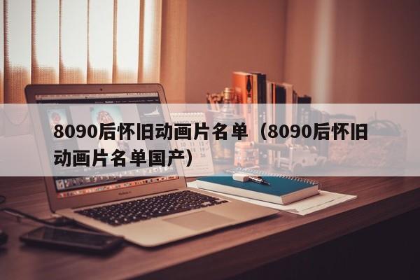 8090后怀旧动画片名单（8090后怀旧动画片名单国产）