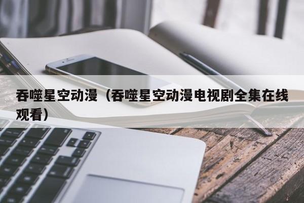 吞噬星空动漫（吞噬星空动漫电视剧全集在线观看）