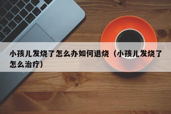 小孩儿发烧了怎么办如何退烧（小孩儿发烧了怎么治疗）