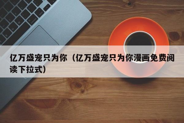 亿万盛宠只为你（亿万盛宠只为你漫画免费阅读下拉式）
