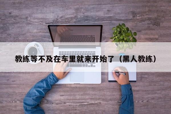 教练等不及在车里就来开始了（黑人教练）