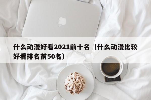 什么动漫好看2021前十名（什么动漫比较好看排名前50名）