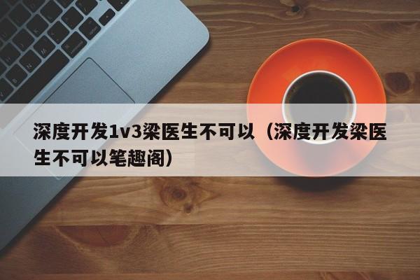 深度开发1v3梁医生不可以（深度开发梁医生不可以笔趣阁）