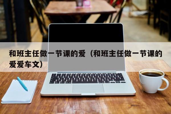 和班主任做一节课的爱（和班主任做一节课的爱爱车文）