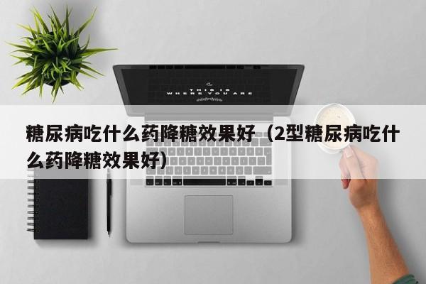 糖尿病吃什么药降糖效果好（2型糖尿病吃什么药降糖效果好）