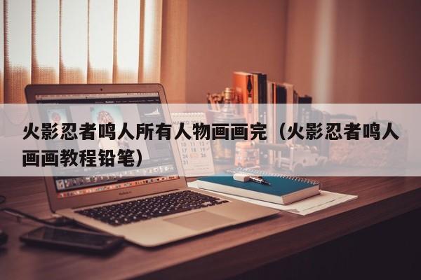 火影忍者鸣人所有人物画画完（火影忍者鸣人画画教程铅笔）