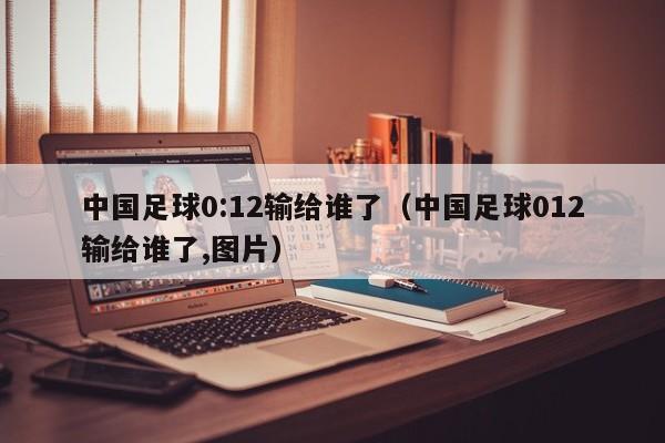 中国足球0:12输给谁了（中国足球012输给谁了,图片）