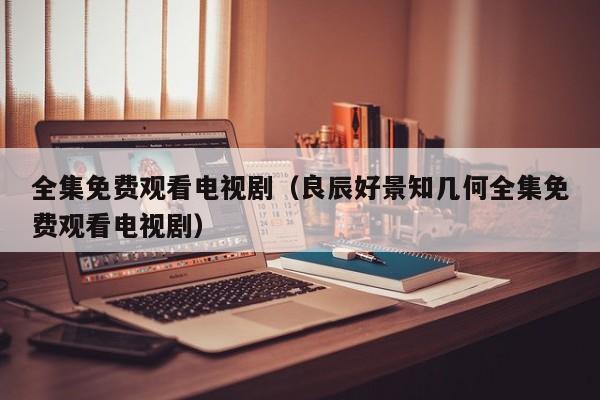 全集免费观看电视剧（良辰好景知几何全集免费观看电视剧）