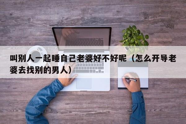 叫别人一起睡自己老婆好不好呢（怎么开导老婆去找别的男人）