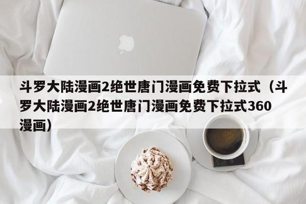 斗罗大陆漫画2绝世唐门漫画免费下拉式（斗罗大陆漫画2绝世唐门漫画免费下拉式360漫画）