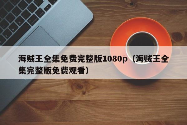 海贼王全集免费完整版1080p（海贼王全集完整版免费观看）