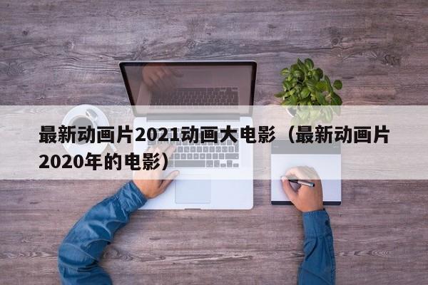最新动画片2021动画大电影（最新动画片2020年的电影）
