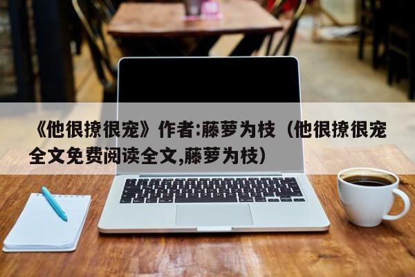 《他很撩很宠》作者:藤萝为枝（他很撩很宠全文免费阅读全文,藤萝为枝）