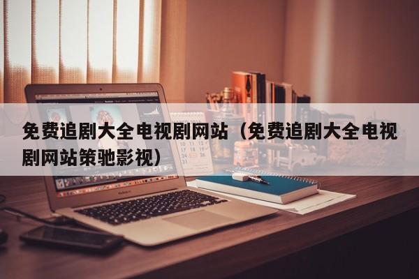 免费追剧大全电视剧网站（免费追剧大全电视剧网站策驰影视）
