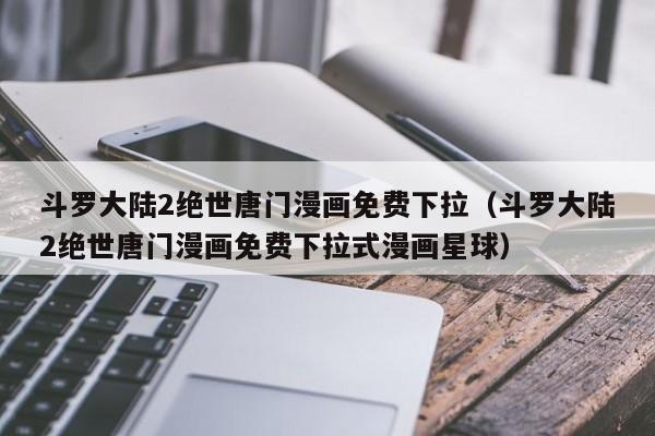 斗罗大陆2绝世唐门漫画免费下拉（斗罗大陆2绝世唐门漫画免费下拉式漫画星球）