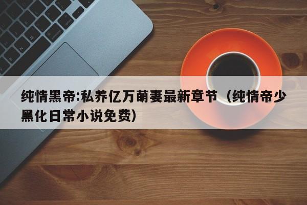 纯情黑帝:私养亿万萌妻最新章节（纯情帝少黑化日常小说免费）