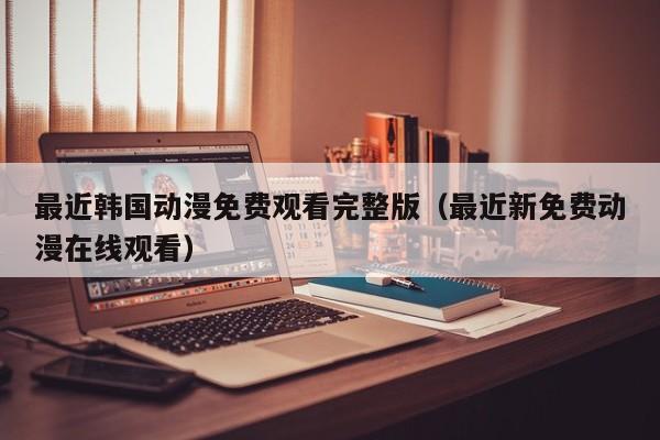 最近韩国动漫免费观看完整版（最近新免费动漫在线观看）