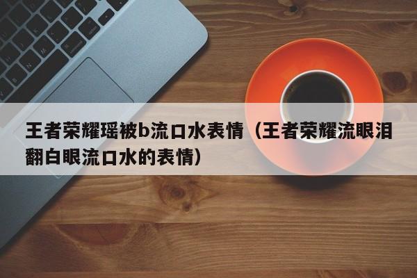 王者荣耀瑶被b流口水表情（王者荣耀流眼泪翻白眼流口水的表情）