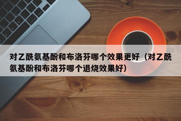 对乙酰氨基酚和布洛芬哪个效果更好（对乙酰氨基酚和布洛芬哪个退烧效果好）
