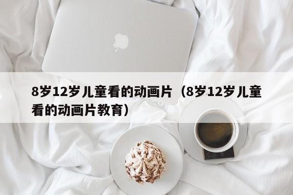 8岁12岁儿童看的动画片（8岁12岁儿童看的动画片教育）