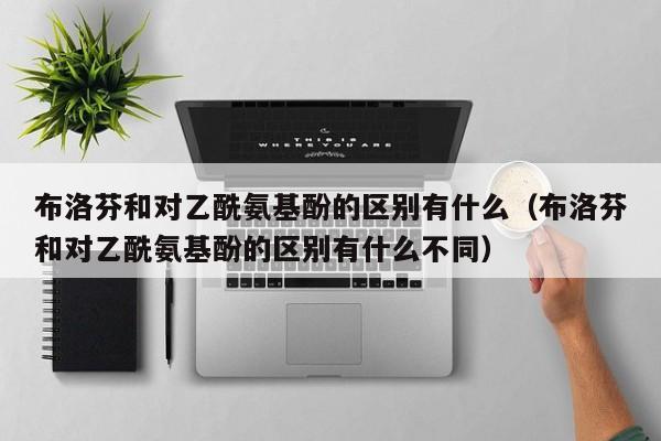 布洛芬和对乙酰氨基酚的区别有什么（布洛芬和对乙酰氨基酚的区别有什么不同）
