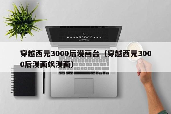 穿越西元3000后漫画台（穿越西元3000后漫画飒漫画）