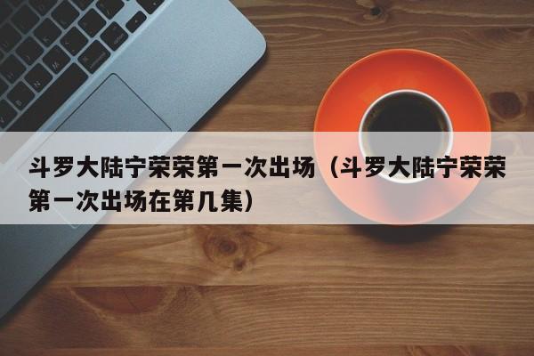 斗罗大陆宁荣荣第一次出场（斗罗大陆宁荣荣第一次出场在第几集）