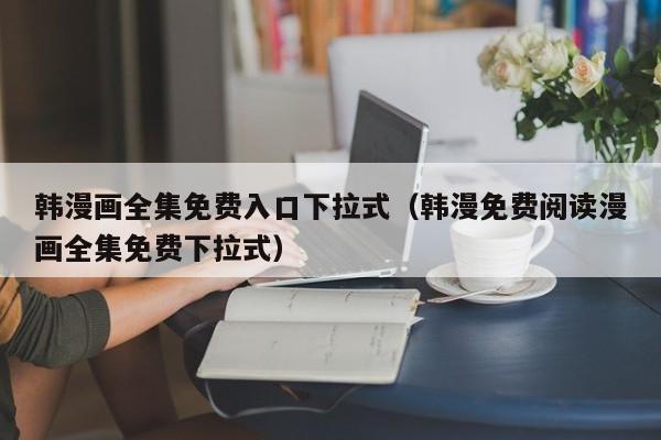 韩漫画全集免费入口下拉式（韩漫免费阅读漫画全集免费下拉式）