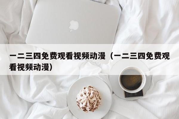 一二三四免费观看视频动漫（一二三四免费观看视频动漫）