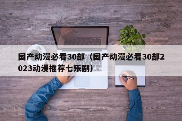 国产动漫必看30部（国产动漫必看30部2023动漫推荐七乐剧）