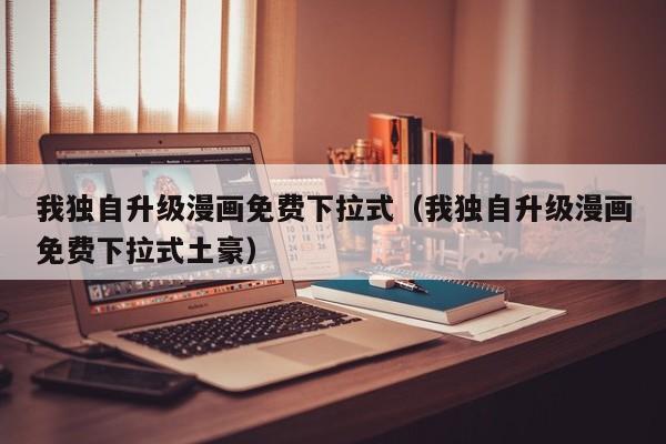 我独自升级漫画免费下拉式（我独自升级漫画免费下拉式土豪）