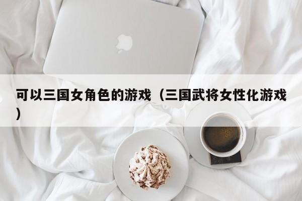 可以三国女角色的游戏（三国武将女性化游戏）
