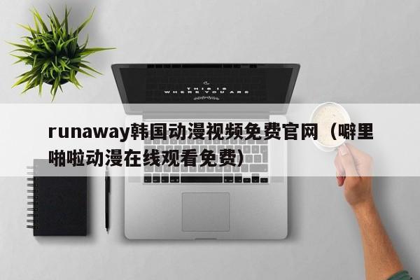 runaway韩国动漫视频免费官网（噼里啪啦动漫在线观看免费）