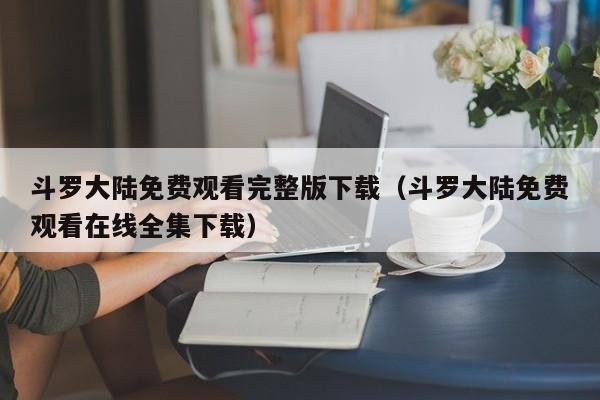 斗罗大陆免费观看完整版下载（斗罗大陆免费观看在线全集下载）