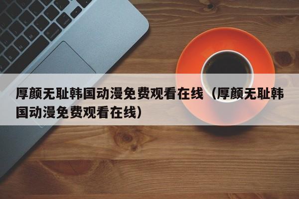 厚颜无耻韩国动漫免费观看在线（厚颜无耻韩国动漫免费观看在线）