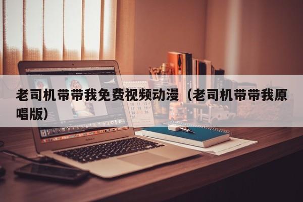 老司机带带我免费视频动漫（老司机带带我原唱版）