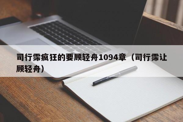 司行霈疯狂的要顾轻舟1094章（司行霈让顾轻舟）