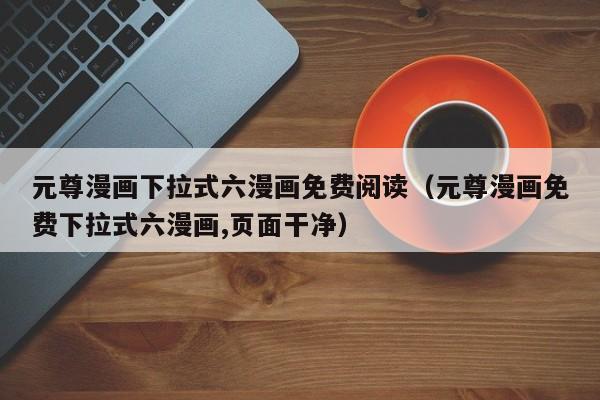 元尊漫画下拉式六漫画免费阅读（元尊漫画免费下拉式六漫画,页面干净）