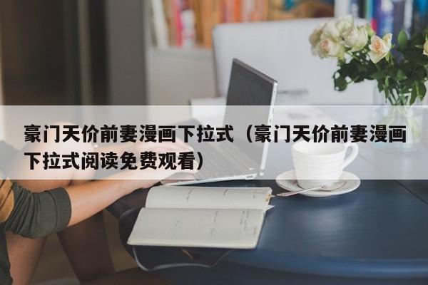 豪门天价前妻漫画下拉式（豪门天价前妻漫画下拉式阅读免费观看）