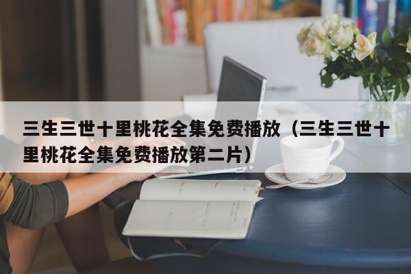 三生三世十里桃花全集免费播放（三生三世十里桃花全集免费播放第二片）