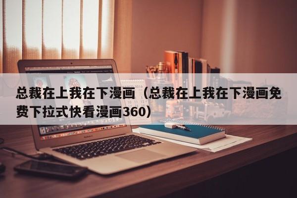 总裁在上我在下漫画（总裁在上我在下漫画免费下拉式快看漫画360）