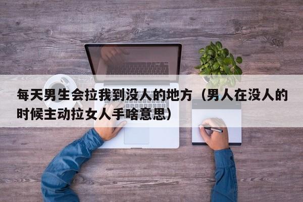 每天男生会拉我到没人的地方（男人在没人的时候主动拉女人手啥意思）