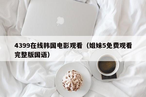 4399在线韩国电影观看（姐妹5免费观看完整版国语）