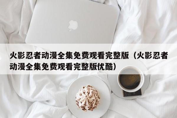 火影忍者动漫全集免费观看完整版（火影忍者动漫全集免费观看完整版优酷）