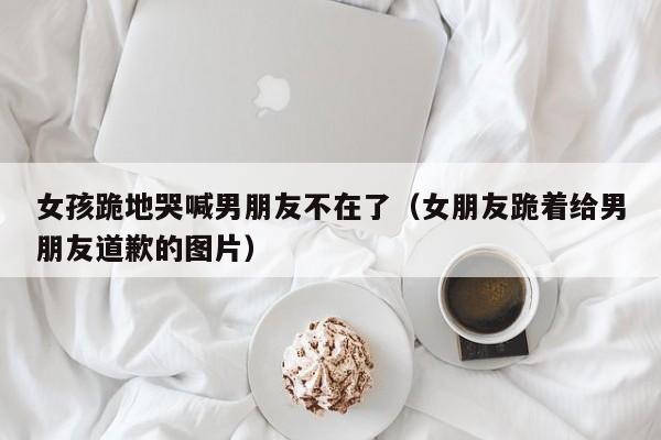 女孩跪地哭喊男朋友不在了（女朋友跪着给男朋友道歉的图片）
