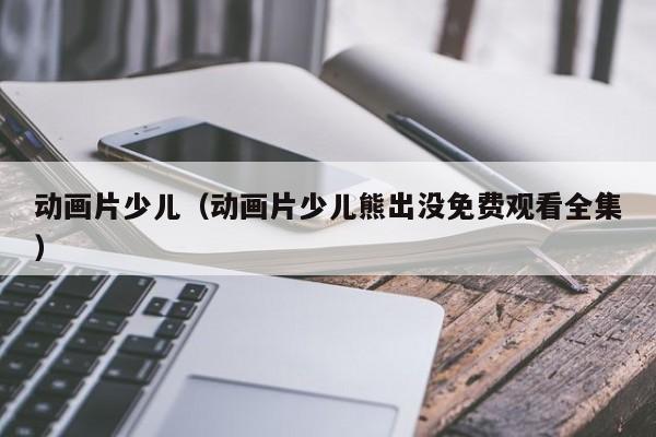 动画片少儿（动画片少儿熊出没免费观看全集）