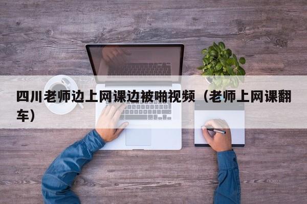 四川老师边上网课边被啪视频（老师上网课翻车）